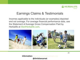 29
Incomes applicable to the individuals (or examples) depicted
and not average. For average financial performance data, see
the Statement of Average Gross Compensation Paid by
Herbalife at StartHerbalife.com.
Earnings Claims & Testimonials
Information: christiancornet@hotmail.com
@christiancornet
 