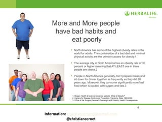 4
• North America has some of the highest obesity rates in the
world for adults. The combination of a bad diet and minimal
physical activity are the primary causes for obesity.1
• The average city in North America has an obesity rate of 30
percent or higher meaning that AT LEAST one in three
people are obese.2
• People in North America generally don’t prepare meals and
sit down for dinner together as frequently as they did 20
years ago. Moreover, they consume significantly more fast
food which is packed with sugars and fats.3
More and More people
have bad habits and
eat poorly
1. Oregon Health & Science University website. What is Obesity?
2. Centers for Disease Control and Prevention: Trends by State 1985-2009.
3. Office of the Surgeon General: Overweight and Obesity: Health Consequences.
Information: christiancornet@hotmail.com
@christiancornet
 
