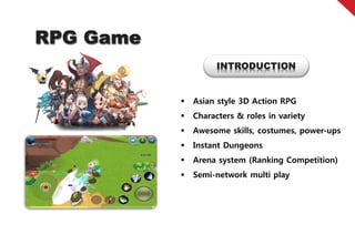 RPG Game
                     INTRODUCTION


              Asian style 3D Action RPG
              Characters & roles in variety
              Awesome skills, costumes, power-ups
              Instant Dungeons
              Arena system (Ranking Competition)
              Semi-network multi play
 