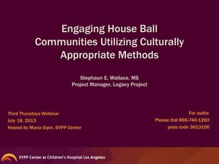 Engaging House Ball
Communities Utilizing Culturally
Appropriate Methods
Third Thursdays Webinar
July 18, 2013
Hosted by Maria Sipin, SYPP Center
Stephaun E. Wallace, MS
Project Manager, Legacy Project
For audio:
Please dial 866-740-1260
pass code 3613106
 