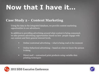 Now that I have it…
Case Study 2 - Content Marketing
Using the data in the integrated database, we provide content marketing
opportunities to our advertisers.
In addition to providing advertising around what content is being consumed,
we also present advertising opportunities based on how people engage with
our content and their general interest levels.
 Online contextual advertising – what is being read at the moment
 Online behavioral advertising – based on what we know the person
is doing
 Direct mail – customized print products using variable data
printing techniques
 