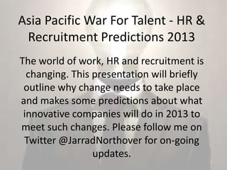Asia Pacific War For Talent - HR &
 Recruitment Predictions 2013
The world of work, HR and recruitment is
  changing. This presentation will briefly
 outline why change needs to take place
and makes some predictions about what
 innovative companies will do in 2013 to
meet such changes. Please follow me on
 Twitter @JarradNorthover for on-going
                 updates.
 
