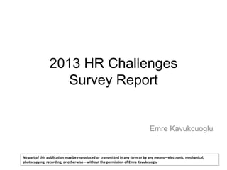 2013 HR Challenges
Survey Report

Emre Kavukcuoglu

No part of this publication may be reproduced or transmitted in any form or by any means—electronic, mechanical,
photocopying, recording, or otherwise—without the permission of Emre Kavukcuoglu

 