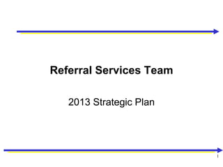 Referral Services Team

   2013 Strategic Plan




                         1
 