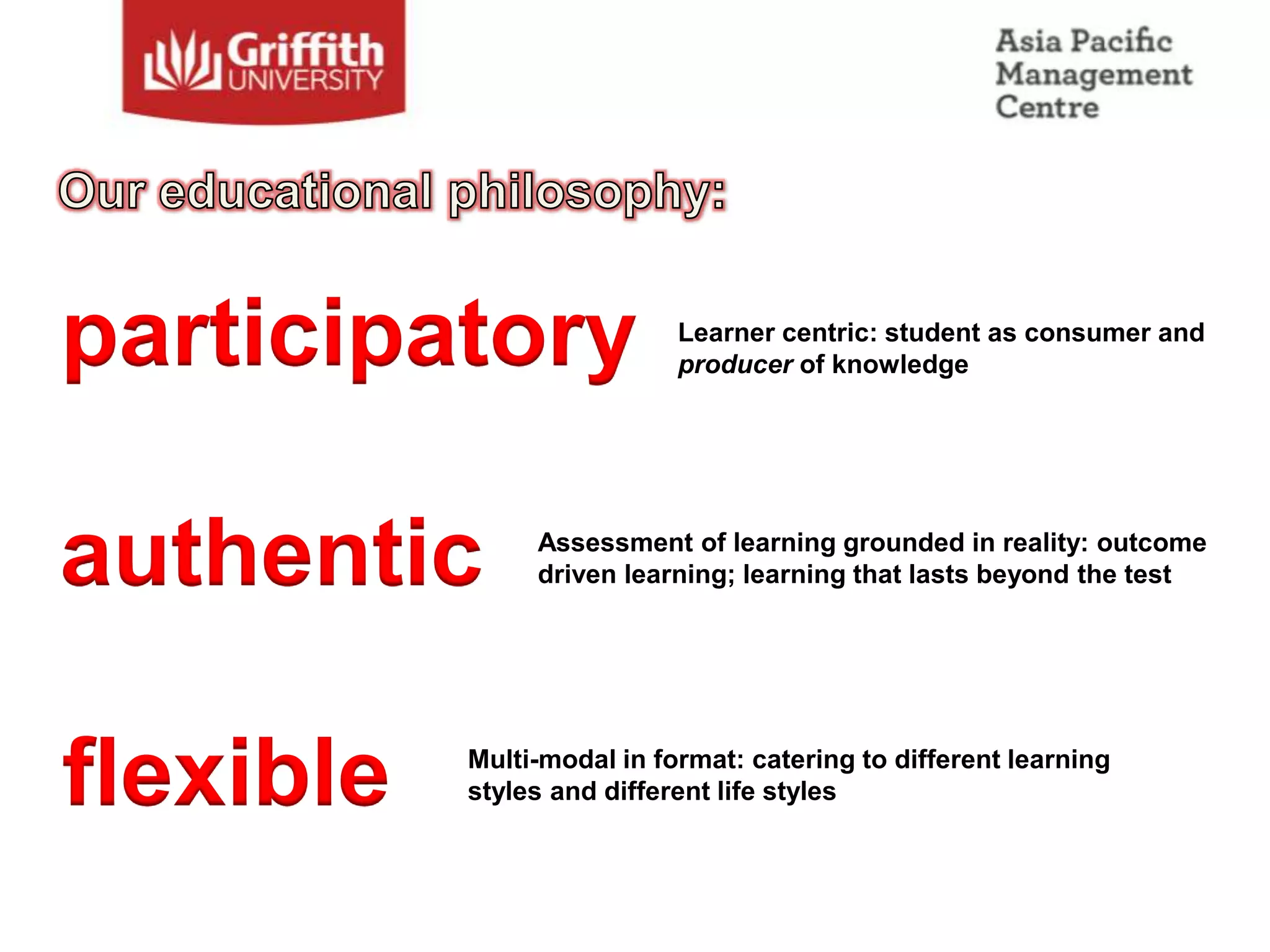 participatory               Learner centric: student as consumer and
                            producer of knowledge




authentic       Assessment of learning grounded in reality: outcome
                driven learning; learning that lasts beyond the test




flexible   Multi-modal in format: catering to different learning
           styles and different life styles
 