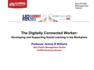 The Digitally Connected Worker:
Developing and Supporting Social Learning in the Workplace

               Professor Jeremy B Williams
                Asia Pacific Management Centre
                    Griffith Business School
 