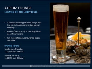 ATRIUM LOUNGE
SLIDE HEADER
LOCATED ON THE LOBBY LEVEL



•   A favorite meeting place and lounge with
    live musical accompaniment on special
    evenings
•   Choose from an array of specialty drinks
    or coffee creations
•   Full menu of salads, sandwiches, pizzas
    and more

OPENING HOURS
Sunday thru Thursday
11:00AM until 1:00AM
Friday & Saturday
11:00AM until 2:00AM
 