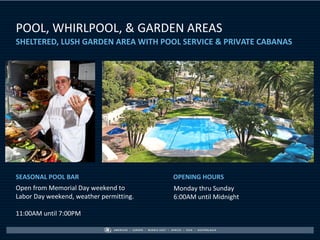 POOL, WHIRLPOOL, & GARDEN AREAS
SHELTERED, LUSH GARDEN AREA WITH POOL SERVICE & PRIVATE CABANAS




SEASONAL POOL BAR                        OPENING HOURS
Open from Memorial Day weekend to        Monday thru Sunday
Labor Day weekend, weather permitting.   6:00AM until Midnight

11:00AM until 7:00PM
 