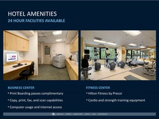 HOTEL AMENITIES
24 HOUR FACILITIES AVAILABLE




BUSINESS CENTER                             FITNESS CENTER
• Print Boarding passes complimentary       • Hilton Fitness by Precor
• Copy, print, fax, and scan capabilities   • Cardio and strength training equipment
• Computer usage and internet access
 