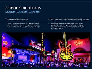 PROPERTY HIGHLIGHTS
LOCATION, LOCATION, LOCATION

•   Something for Everyone                  •   482 Spacious Guest Rooms, including 9 Suites
•   Four Diamond Property - Exceptional     •   Walking Distance to Universal Studios,
    Service Levels & 24 Hour Room Service       CityWalk, Gibson Amphitheatre and the
                                                Metro Station
 