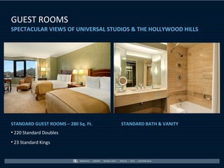 GUEST ROOMS
SPECTACULAR VIEWS OF UNIVERSAL STUDIOS & THE HOLLYWOOD HILLS




STANDARD GUEST ROOMS – 280 Sq. Ft.   STANDARD BATH & VANITY
• 220 Standard Doubles
• 23 Standard Kings
 
