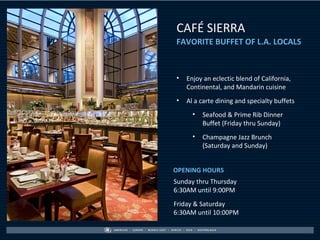 CAFÉ SIERRA
FAVORITE BUFFET OF L.A. LOCALS



•   Enjoy an eclectic blend of California,
    Continental, and Mandarin cuisine
•   Al a carte dining and specialty buffets
      •   Seafood & Prime Rib Dinner
          Buffet (Friday thru Sunday)
      •   Champagne Jazz Brunch
          (Saturday and Sunday)


OPENING HOURS
Sunday thru Thursday
6:30AM until 9:00PM
Friday & Saturday
6:30AM until 10:00PM
 