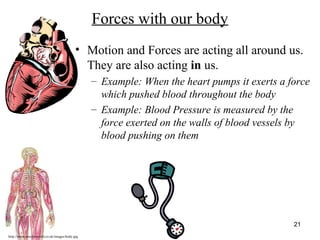 http://www.muslimworld.co.uk/images/body.jpg
21
Forces with our body
• Motion and Forces are acting all around us.
They are also acting in us.
– Example: When the heart pumps it exerts a force
which pushed blood throughout the body
– Example: Blood Pressure is measured by the
force exerted on the walls of blood vessels by
blood pushing on them
 