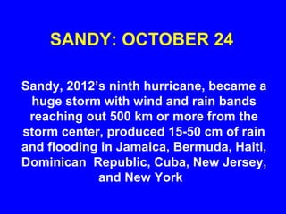 SANDY: OCTOBER 24
Sandy, 2012’s ninth hurricane, became a
huge storm with wind and rain bands
reaching out 500 km or more from the
storm center, produced 15-50 cm of rain
and flooding in Jamaica, Bermuda, Haiti,
Dominican Republic, Cuba, New Jersey,
and New York
 