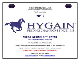 SHOW HORSE COUNCIL S.A. INC.
Interstate Constituent Affiliate of the SHC of Australasia Inc
Proudly presents the
2013
SHC-SA INC HACK OF THE YEAR
2014 GRAND NATIONAL QUALIFIER
Saturday 19th
& Sunday 20th
October 2013
Judges: Toni Harper-Purcell (QLD), Matthew Bourke (NSW) & Claire Reynolds (TAS)
VENUE: MT PLEASANT SHOW GROUNDS, Talunga Park (Main Oval), Mount Pleasant
ENTRIES CLOSE – LAST MAIL FRIDAY 27TH
SEPTEMBER 2013
Enquiries to - Sam 0421 368 799
www.shcsa.com.au or Email shc.sa@bigpond.com
 
