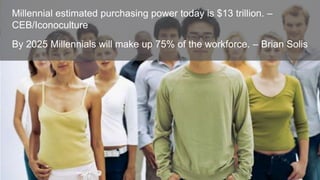 Millennial estimated purchasing power today is $13 trillion. –
CEB/Iconoculture
By 2025 Millennials will make up 75% of the workforce. – Brian Solis

 