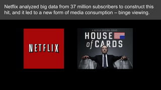Netflix analyzed big data from 37 million subscribers to construct this
hit, and it led to a new form of media consumption – binge viewing.

Netflix House of Cards example illustrating Big Data

 