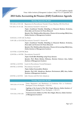 2013 IAF Conference Agenda
Venue: Indian Institute of Management Lucknow| Dates: 9th to 11th September 2013

2013 India Accounting & Finance (IAF) Conference Agenda
Monday, September 09, 2013
9:00 A.M. to 9:30 A.M.

Registration for Preconference Tutorials {Venue: Manthan, CR 6 First Floor}

9:30 AM to 10: 45 A.M.

Preconference Tutorial # 1: Session #1

Topic: Conditional Volatility Modelling in Financial Markets: Evolution,
Status Quo and Avenues for Future Research
Speaker: Prof. Madhusudhan Karmakar, Finance & Accounting (F&A) Area,
Indian Institute of Management Lucknow
10:45A.M. to 11:00 A.M. Tea Break
11:00 A.M. to 12:15 P.M. Preconference Tutorial # 1: Session #2

Topic: Conditional Volatility Modelling in Financial Markets: Evolution,
Status Quo and Avenues for Future Research
Speaker: Prof. Madhusudhan Karmakar, Finance & Accounting (F&A) Area,
Indian Institute of Management Lucknow
12:15 P.M. to 12:30 P.M. Break
12:30 P.M. to 1:40 P.M. Preconference Tutorial #2

Topic: Credit Risk Modelling using Fuzzy Systems
Speaker: Prof. Bhaba Krishna Mohanty, Decision Sciences Area, Indian
Institute of Management Lucknow
1:40 P.M. to 2:45 P.M.

Lunch for Preconference Tutorial Participants

3:00 P.M. to 4:30 P.M.

Preconference Tutorial #3

Topic: Indian Commodities Markets
Speaker: Prof. K.G. Sahadevan, Business Environment (BE) Area, Indian
Institute of Management Lucknow
4:30 P.M. to 4:45 P.M

Q & A Session with Prof. K.G. Sahadevan

Tuesday, September 10, 2013
9:00 A.M. to 9: 30 A.M.

Onsite Registration and Distribution of Conference Kits to Conference
Participants {Venue: Bodhigriha – I CR 101}

9:30 A.M.

Lighting of the Lamp by Prof. Devi Singh, Director, Indian Institute of
Management Lucknow {Venue: Bodhigriha – I CR 107}

9:30 A.M. to 9:50 A.M.

Commencement Address by Prof. Devi Singh, Director, Indian Institute
of Management Lucknow

Page 1 of 3

 