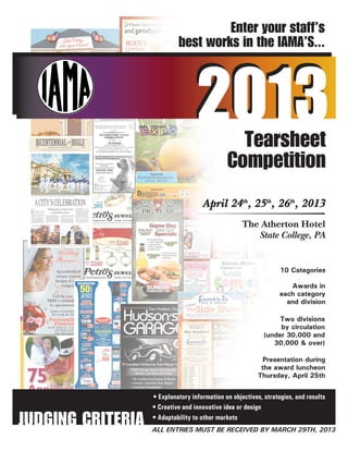 Enter your staff’s
                            best works in the IAMA’S...



                                  2013          Tearsheet
                                              Competition

                                                    The Atherton Hotel
                                                       State College, PA




                   • Explanatory information on objectives, strategies, and results
                   • Creative and innovative idea or design

JUDGING CRITERIA   • Adaptability to other markets
                   ALL ENTRIES MUST BE RECEIVED BY MARCH 29TH, 2013
 