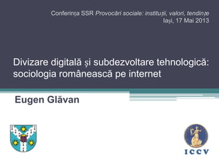 Divizare digitală și subdezvoltare tehnologică:
sociologia românească pe internet
Eugen Glăvan
Conferința SSR Provocări sociale: instituții, valori, tendințe
Iași, 17 Mai 2013
 