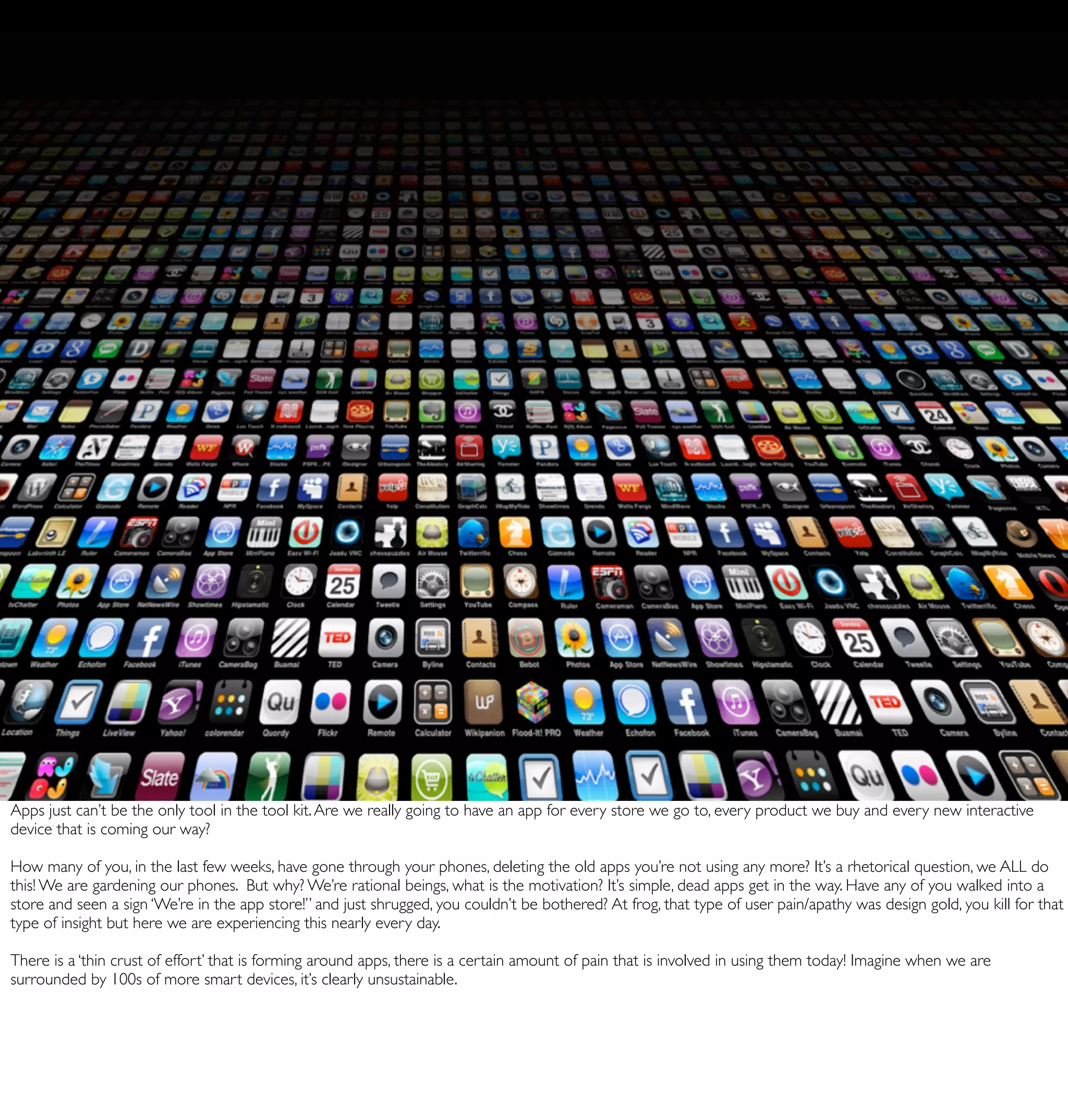 Apps just can’t be the only tool in the tool kit. Are we really going to have an app for every store we go to, every product we buy and every new interactive
device that is coming our way?

How many of you, in the last few weeks, have gone through your phones, deleting the old apps you’re not using any more? It’s a rhetorical question, we ALL do
this! We are gardening our phones. But why? We’re rational beings, what is the motivation? It’s simple, dead apps get in the way. Have any of you walked into a
store and seen a sign ‘We’re in the app store!” and just shrugged, you couldn’t be bothered? At frog, that type of user pain/apathy was design gold, you kill for that
type of insight but here we are experiencing this nearly every day.

There is a ‘thin crust of effort’ that is forming around apps, there is a certain amount of pain that is involved in using them today! Imagine when we are
surrounded by 100s of more smart devices, it’s clearly unsustainable.
 