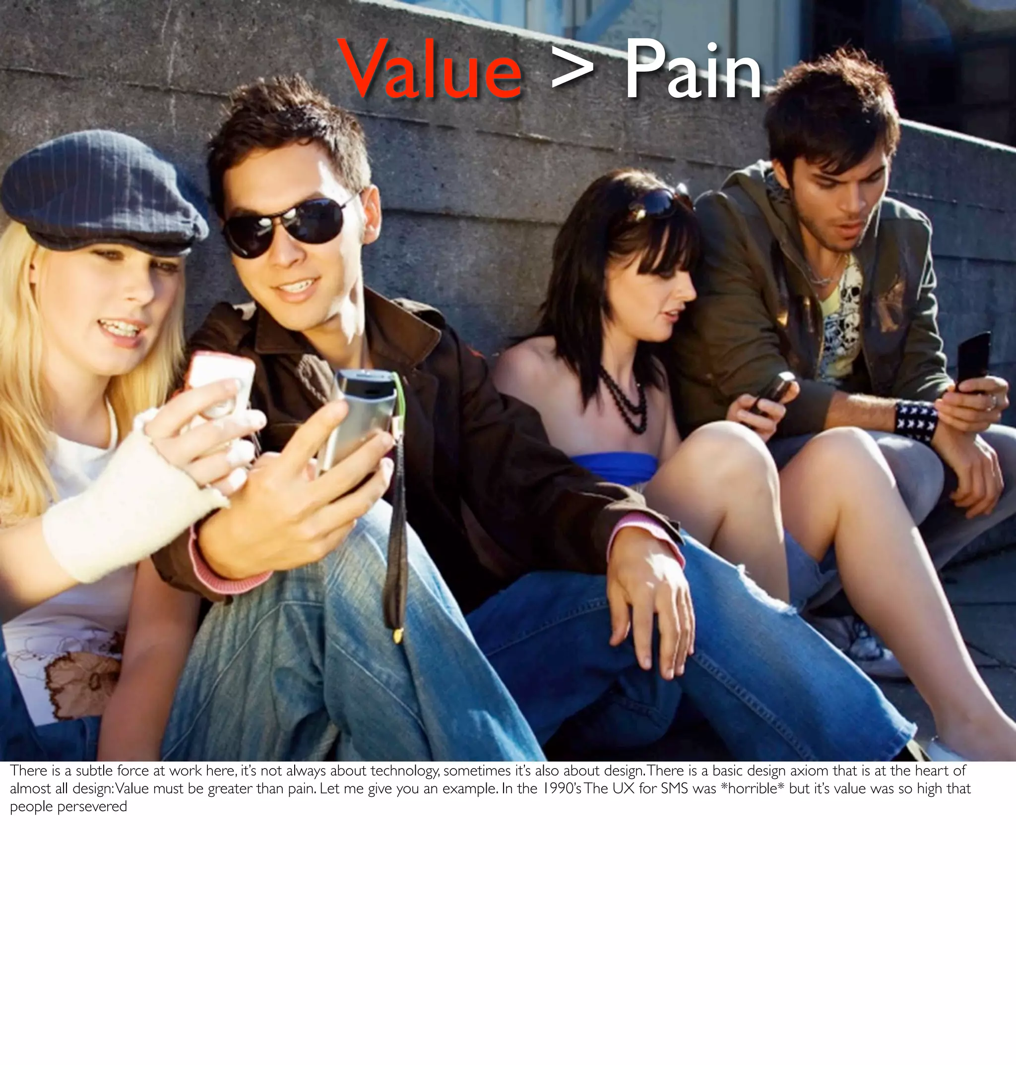 Value > Pain




There is a subtle force at work here, it’s not always about technology, sometimes it’s also about design. There is a basic design axiom that is at the heart of
almost all design: Value must be greater than pain. Let me give you an example. In the 1990’s The UX for SMS was *horrible* but it’s value was so high that
people persevered
 
