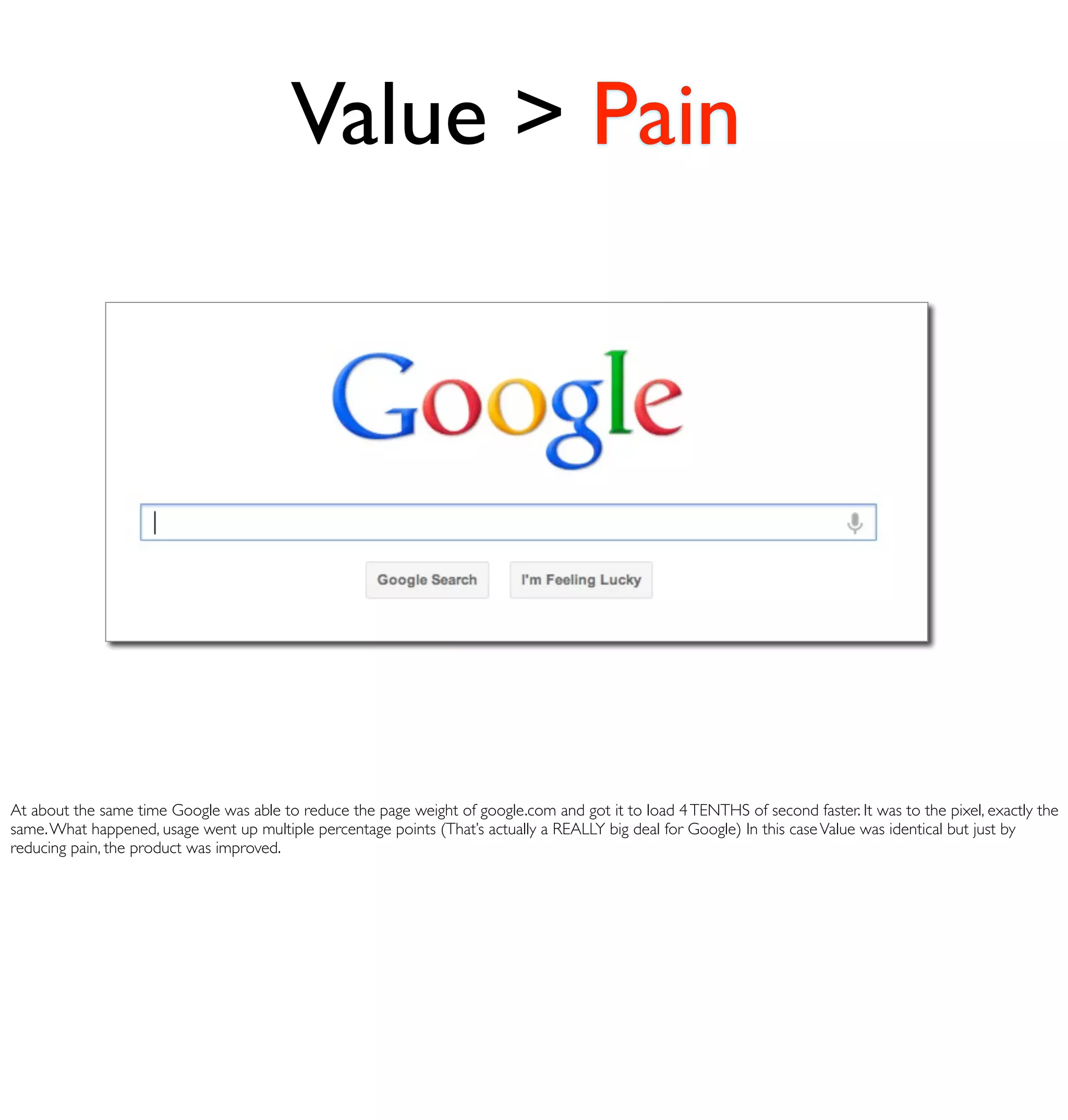 Value > Pain




At about the same time Google was able to reduce the page weight of google.com and got it to load 4 TENTHS of second faster. It was to the pixel, exactly the
same. What happened, usage went up multiple percentage points (That’s actually a REALLY big deal for Google) In this case Value was identical but just by
reducing pain, the product was improved.
 