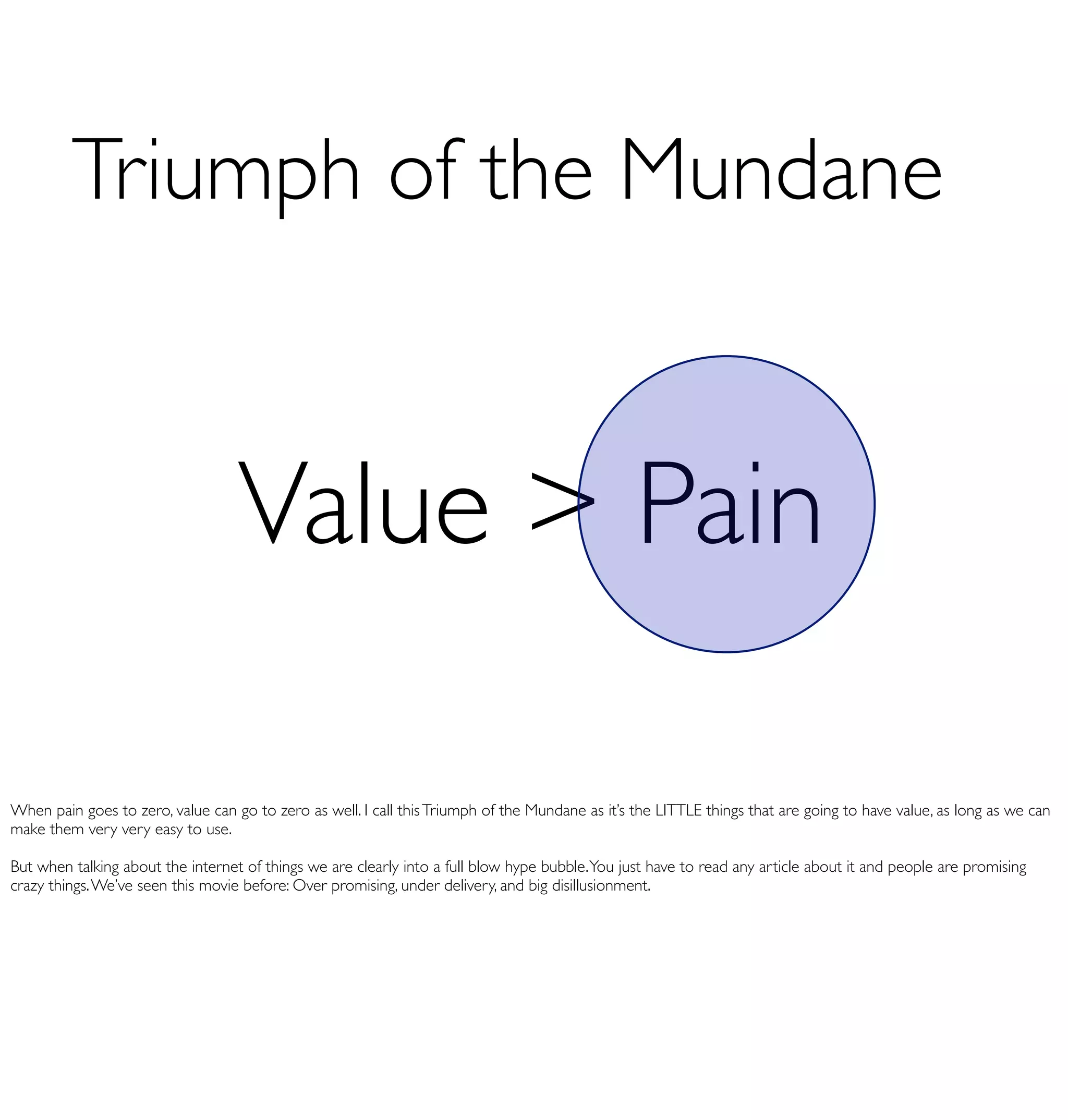 Triumph of the Mundane


                                   Value > Pain

When pain goes to zero, value can go to zero as well. I call this Triumph of the Mundane as it’s the LITTLE things that are going to have value, as long as we can
make them very very easy to use.

But when talking about the internet of things we are clearly into a full blow hype bubble. You just have to read any article about it and people are promising
crazy things. We’ve seen this movie before: Over promising, under delivery, and big disillusionment.
 