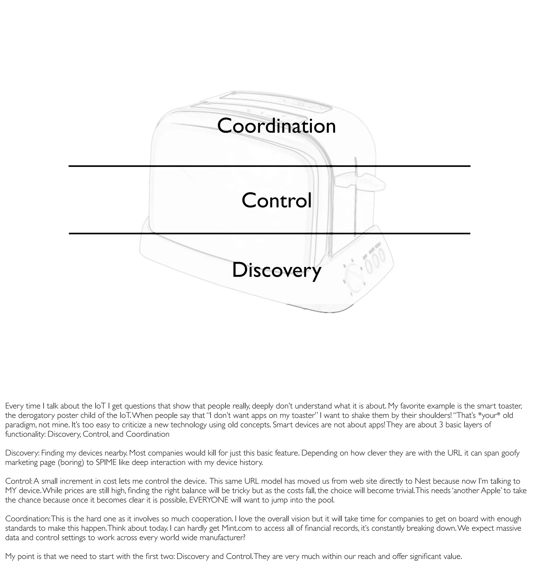Coordination


                                                                            Control


                                                                         Discovery




Every time I talk about the IoT I get questions that show that people really, deeply don’t understand what it is about. My favorite example is the smart toaster,
the derogatory poster child of the IoT. When people say that “I don’t want apps on my toaster” I want to shake them by their shoulders! “That’s *your* old
paradigm, not mine. It’s too easy to criticize a new technology using old concepts. Smart devices are not about apps! They are about 3 basic layers of
functionality: Discovery, Control, and Coordination

Discovery: Finding my devices nearby. Most companies would kill for just this basic feature. Depending on how clever they are with the URL it can span goofy
marketing page (boring) to SPIME like deep interaction with my device history.

Control: A small increment in cost lets me control the device. This same URL model has moved us from web site directly to Nest because now I’m talking to
MY device. While prices are still high, ﬁnding the right balance will be tricky but as the costs fall, the choice will become trivial. This needs ‘another Apple’ to take
the chance because once it becomes clear it is possible, EVERYONE will want to jump into the pool.

Coordination: This is the hard one as it involves so much cooperation. I love the overall vision but it will take time for companies to get on board with enough
standards to make this happen. Think about today. I can hardly get Mint.com to access all of ﬁnancial records, it’s constantly breaking down. We expect massive
data and control settings to work across every world wide manufacturer?

My point is that we need to start with the ﬁrst two: Discovery and Control. They are very much within our reach and offer signiﬁcant value.
 