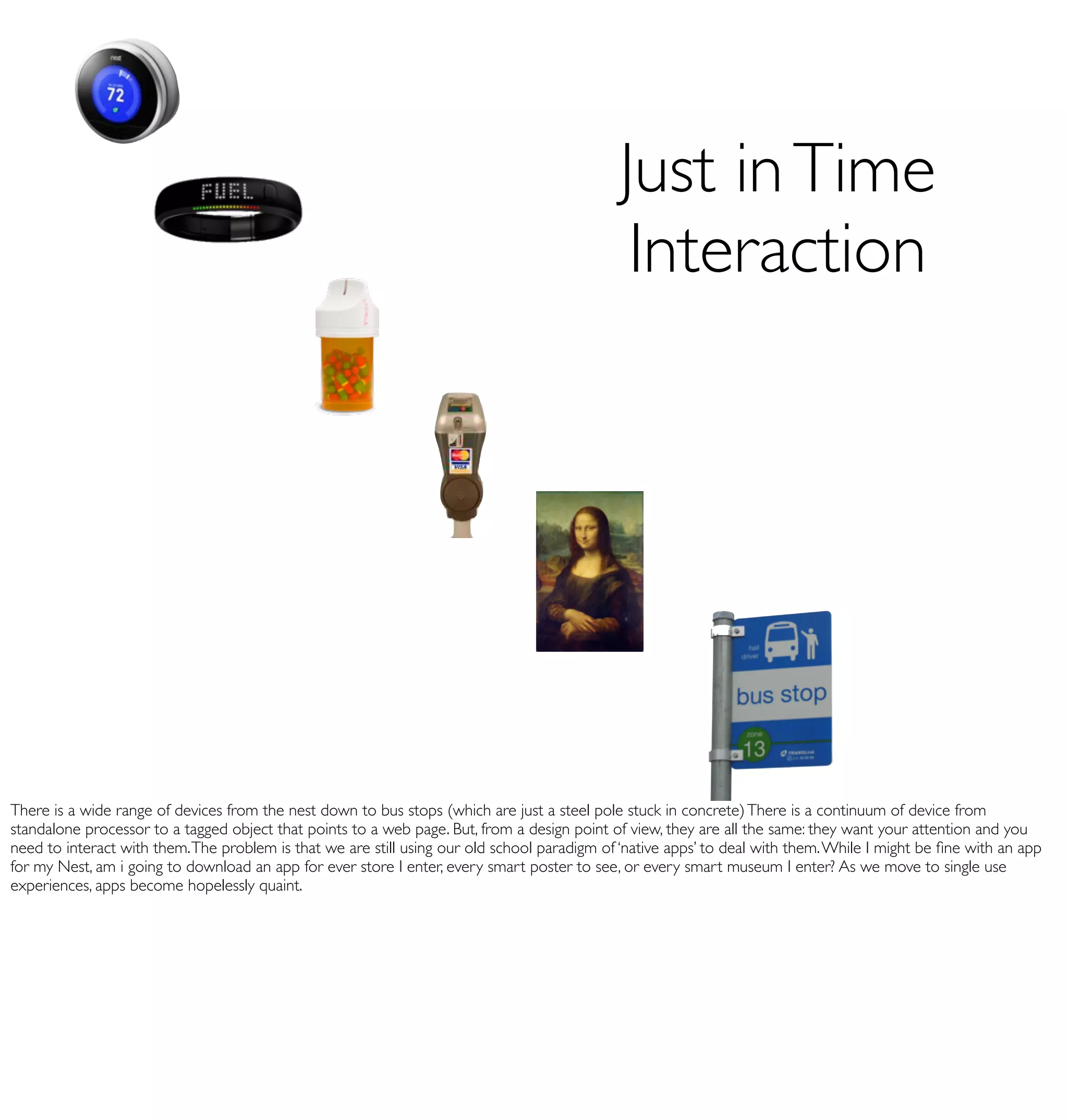 Just in Time
                                                                                              Interaction




There is a wide range of devices from the nest down to bus stops (which are just a steel pole stuck in concrete) There is a continuum of device from
standalone processor to a tagged object that points to a web page. But, from a design point of view, they are all the same: they want your attention and you
need to interact with them. The problem is that we are still using our old school paradigm of ‘native apps’ to deal with them. While I might be ﬁne with an app
for my Nest, am i going to download an app for ever store I enter, every smart poster to see, or every smart museum I enter? As we move to single use
experiences, apps become hopelessly quaint.
 