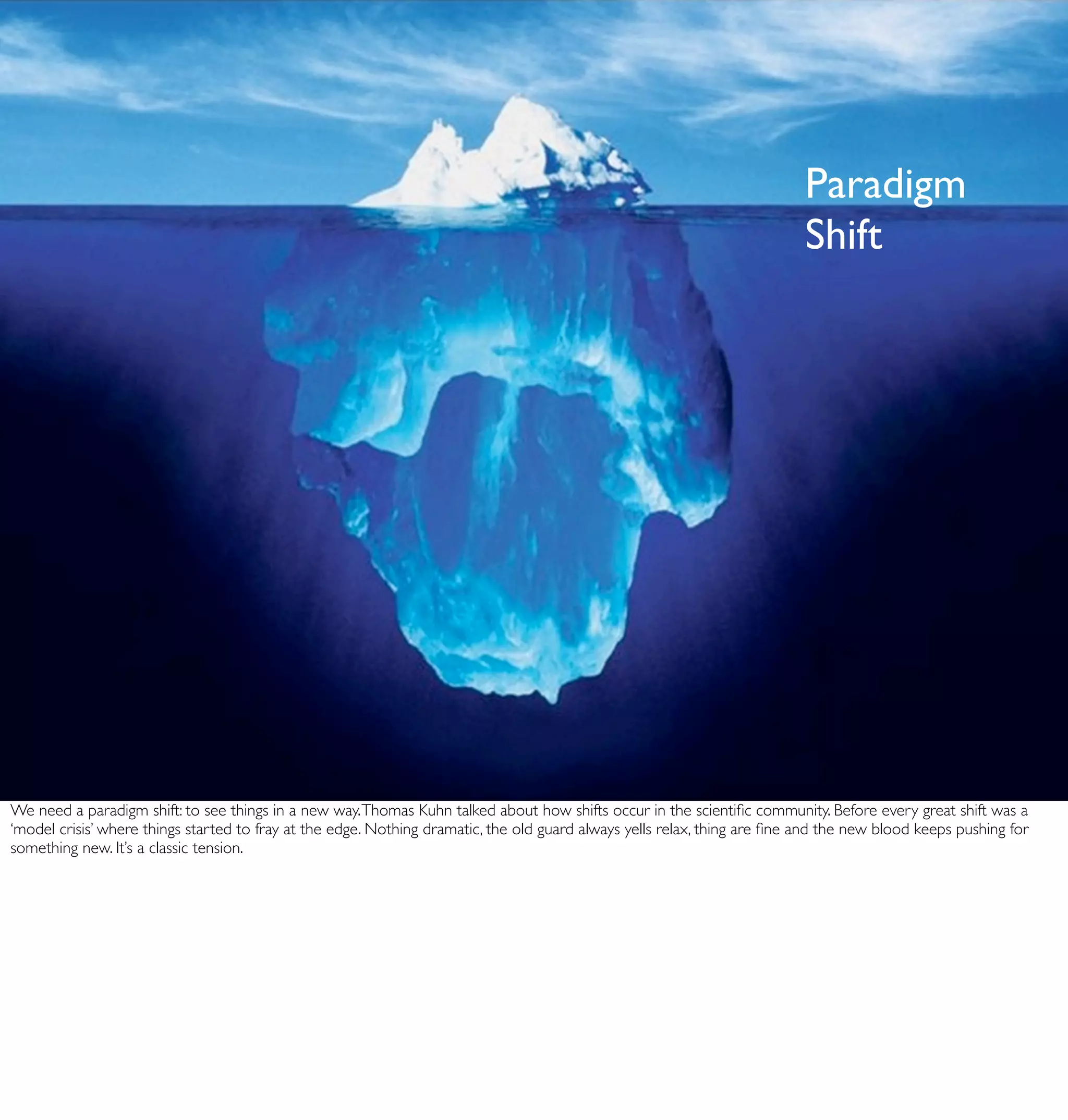 Paradigm
                                                                                                                           Shift




We need a paradigm shift: to see things in a new way. Thomas Kuhn talked about how shifts occur in the scientiﬁc community. Before every great shift was a
‘model crisis’ where things started to fray at the edge. Nothing dramatic, the old guard always yells relax, thing are ﬁne and the new blood keeps pushing for
something new. It’s a classic tension.
 