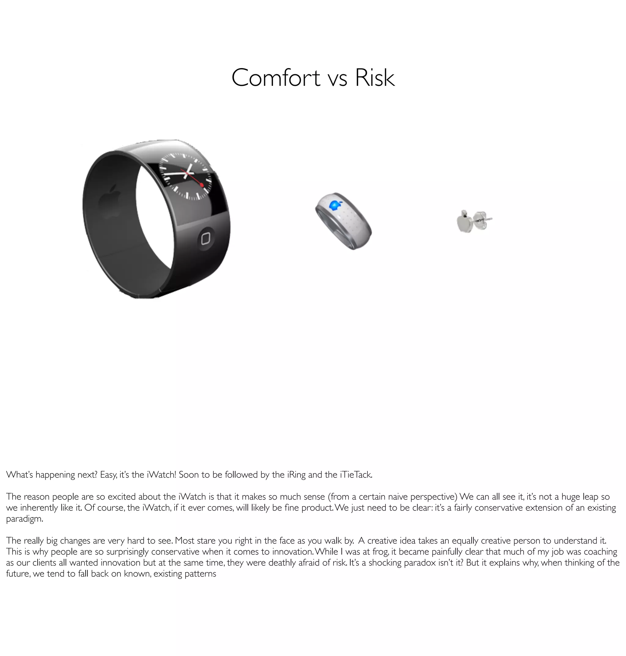 Comfort vs Risk




What’s happening next? Easy, it’s the iWatch! Soon to be followed by the iRing and the iTieTack.

The reason people are so excited about the iWatch is that it makes so much sense (from a certain naive perspective) We can all see it, it’s not a huge leap so
we inherently like it. Of course, the iWatch, if it ever comes, will likely be ﬁne product. We just need to be clear: it’s a fairly conservative extension of an existing
paradigm.

The really big changes are very hard to see. Most stare you right in the face as you walk by. A creative idea takes an equally creative person to understand it.
This is why people are so surprisingly conservative when it comes to innovation. While I was at frog, it became painfully clear that much of my job was coaching
as our clients all wanted innovation but at the same time, they were deathly afraid of risk. It’s a shocking paradox isn’t it? But it explains why, when thinking of the
future, we tend to fall back on known, existing patterns
 