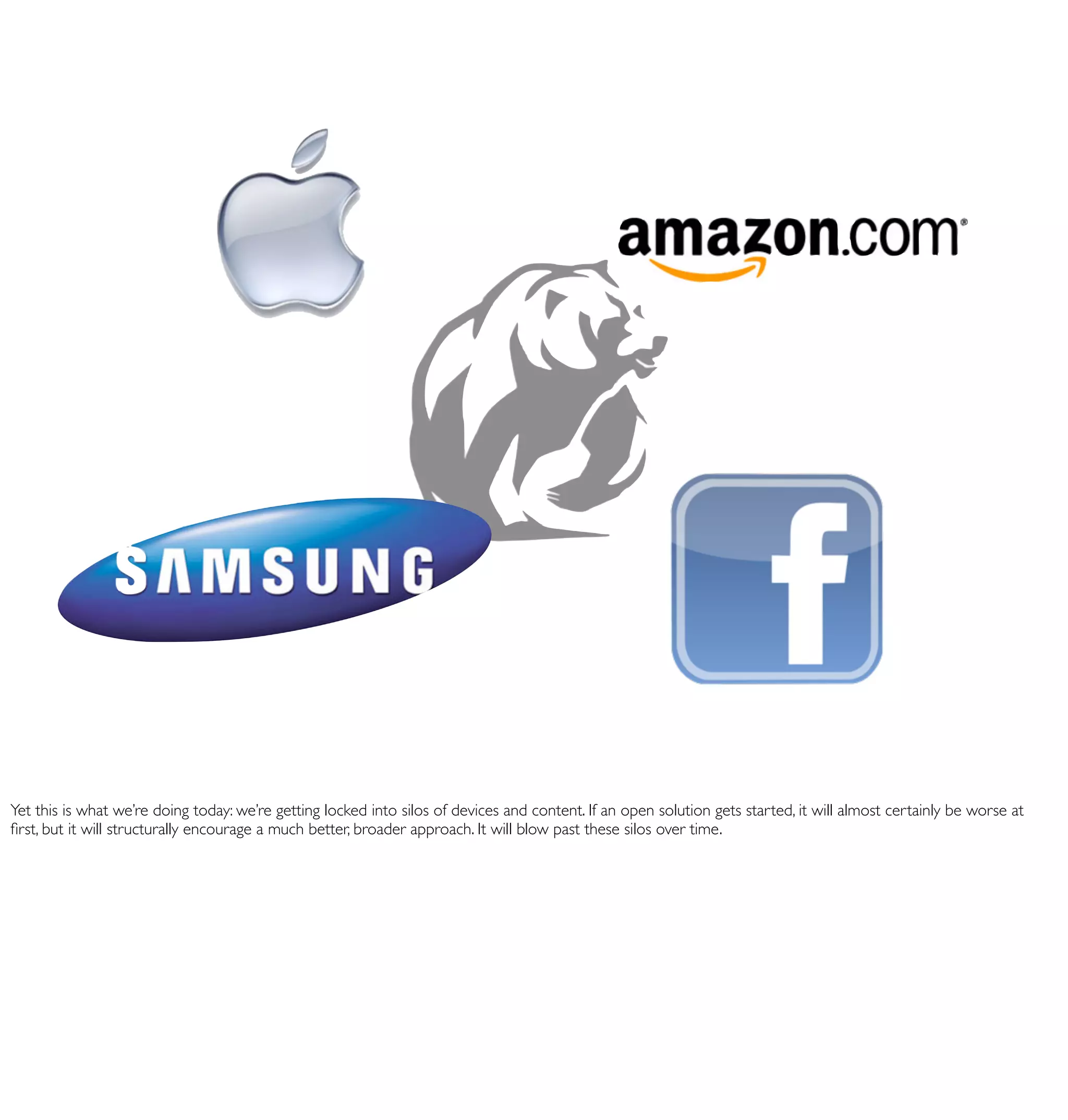 Yet this is what we’re doing today: we’re getting locked into silos of devices and content. If an open solution gets started, it will almost certainly be worse at
ﬁrst, but it will structurally encourage a much better, broader approach. It will blow past these silos over time.
 