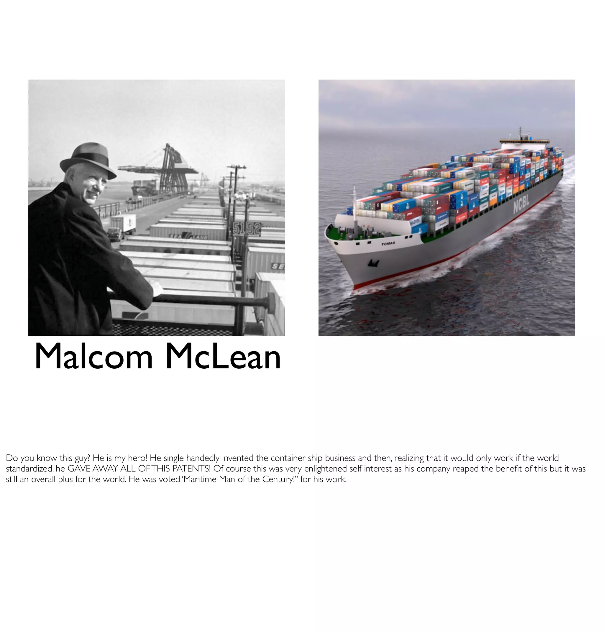 Malcom McLean

Do you know this guy? He is my hero! He single handedly invented the container ship business and then, realizing that it would only work if the world
standardized, he GAVE AWAY ALL OF THIS PATENTS! Of course this was very enlightened self interest as his company reaped the beneﬁt of this but it was
still an overall plus for the world. He was voted ‘Maritime Man of the Century!” for his work.
 