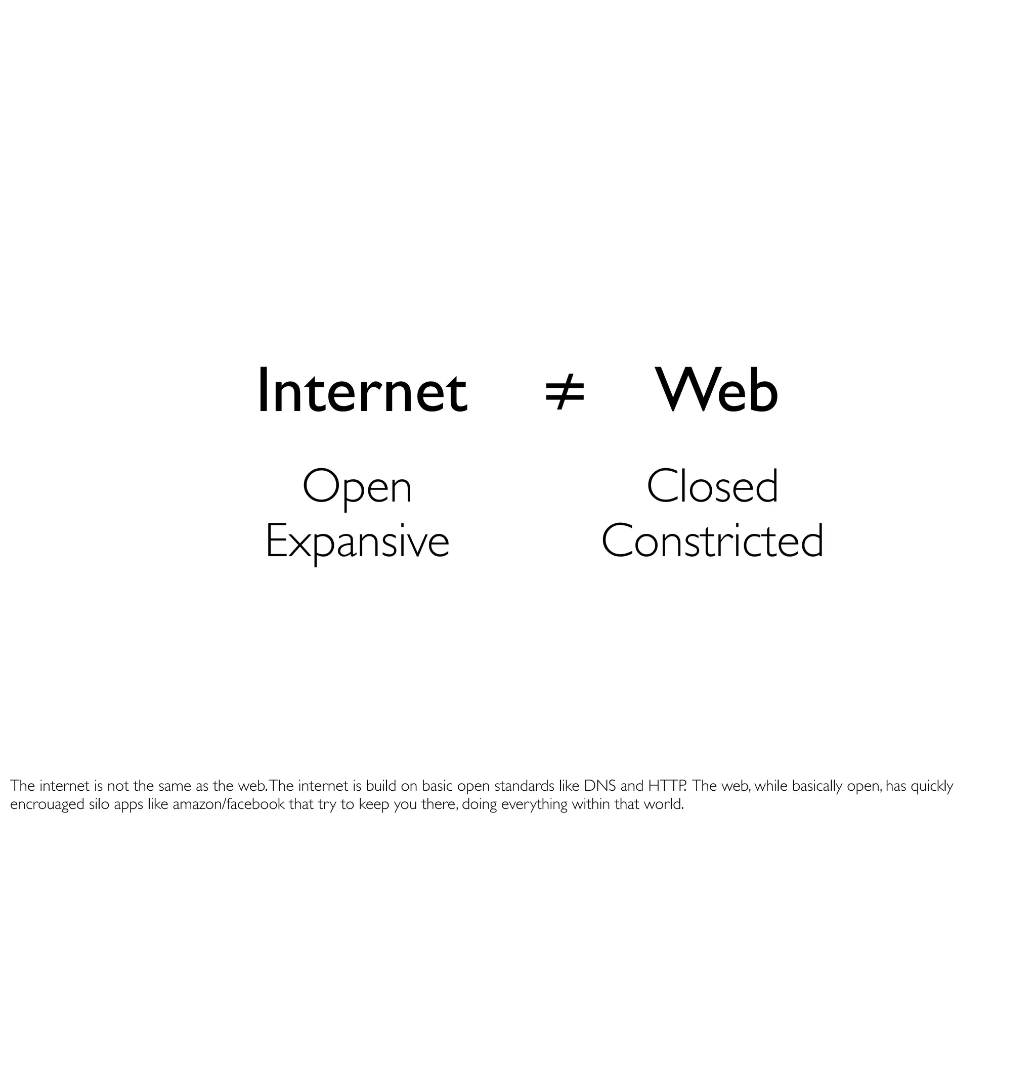 Internet                                     ≠ Web
                                         Open                                                Closed
                                       Expansive                                            Constricted



The internet is not the same as the web. The internet is build on basic open standards like DNS and HTTP. The web, while basically open, has quickly
encrouaged silo apps like amazon/facebook that try to keep you there, doing everything within that world.
 