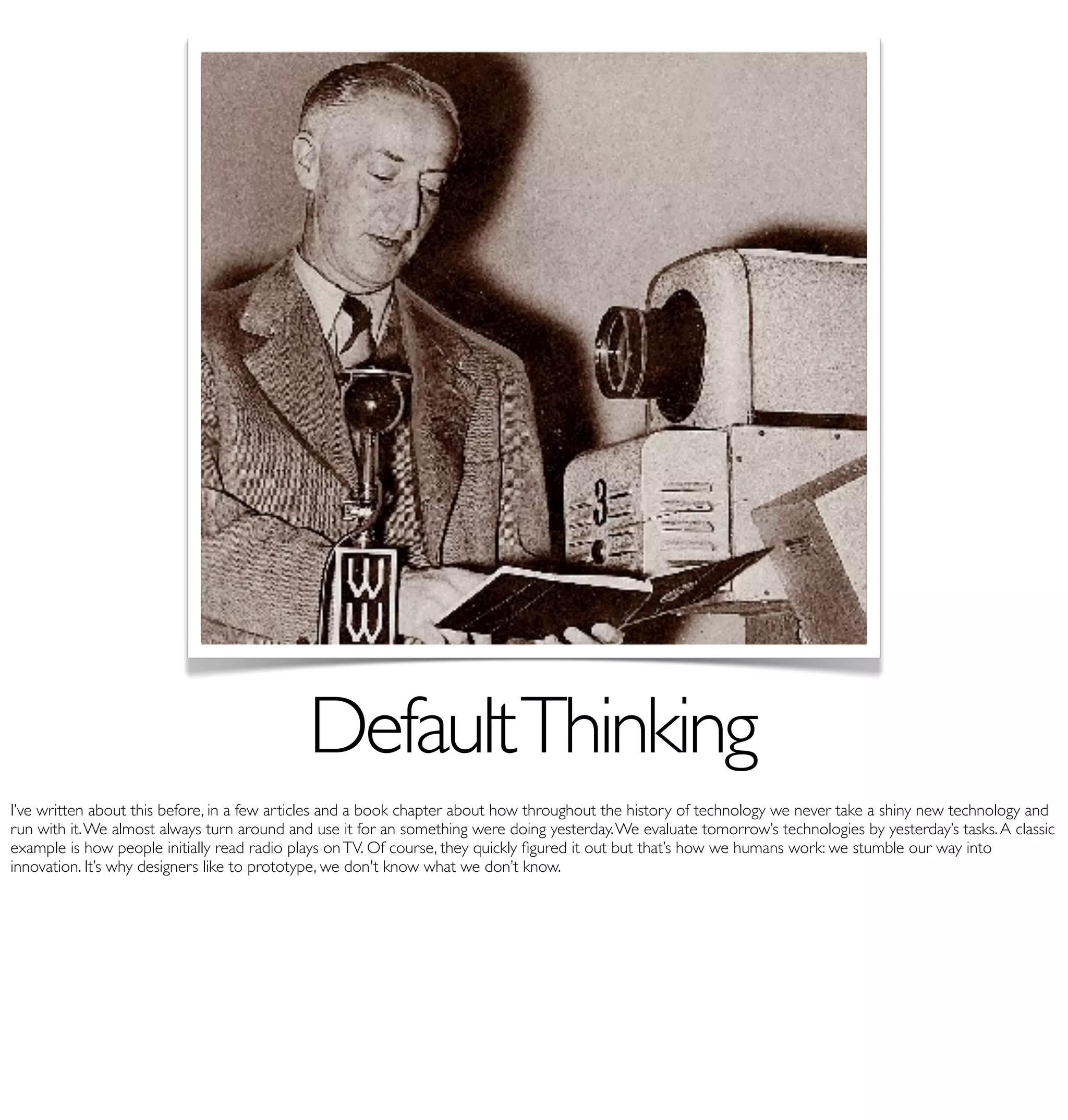 Default Thinking
I’ve written about this before, in a few articles and a book chapter about how throughout the history of technology we never take a shiny new technology and
run with it. We almost always turn around and use it for an something were doing yesterday. We evaluate tomorrow’s technologies by yesterday’s tasks. A classic
example is how people initially read radio plays on TV. Of course, they quickly ﬁgured it out but that’s how we humans work: we stumble our way into
innovation. It’s why designers like to prototype, we don't know what we don’t know.
 