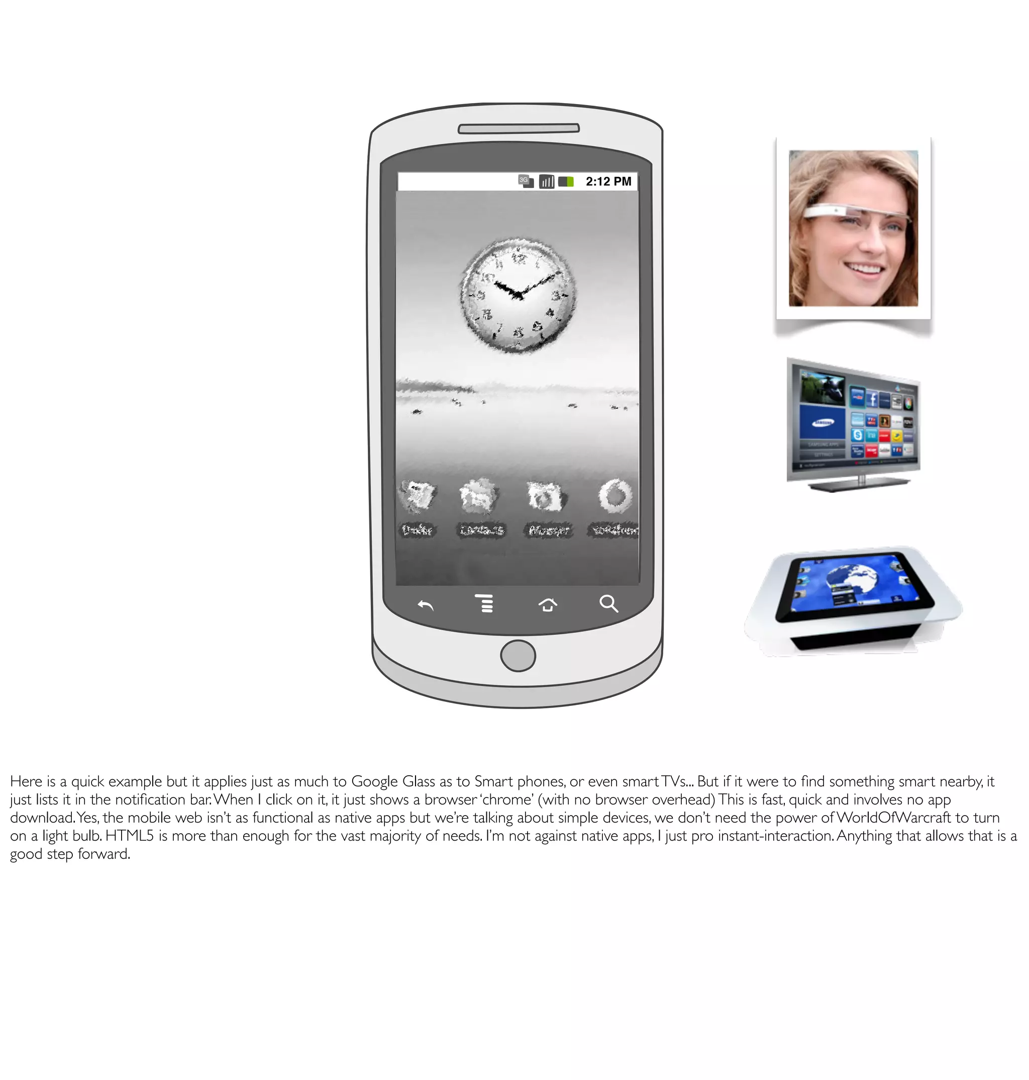 Toyota Prius
                                                                      68
                                                                      Maria Jenson
                                                                      Musée du Louvre
                                                                T-Mobile                       Clear
                                                                      Bang & Olufson
                                                                Notifications Justine
                                                                      Crêpes
                                                                Notifications from David
                                                                     New SMS
                                                                Notifications
                                                                      New SMS from David
                                                                      New SMS from David
                                                                                   3G
                                                                                              2:12 PM




Here is a quick example but it applies just as much to Google Glass as to Smart phones, or even smart TVs... But if it were to ﬁnd something smart nearby, it
just lists it in the notiﬁcation bar. When I click on it, it just shows a browser ‘chrome’ (with no browser overhead) This is fast, quick and involves no app
download. Yes, the mobile web isn’t as functional as native apps but we’re talking about simple devices, we don’t need the power of WorldOfWarcraft to turn
on a light bulb. HTML5 is more than enough for the vast majority of needs. I’m not against native apps, I just pro instant-interaction. Anything that allows that is a
good step forward.
 