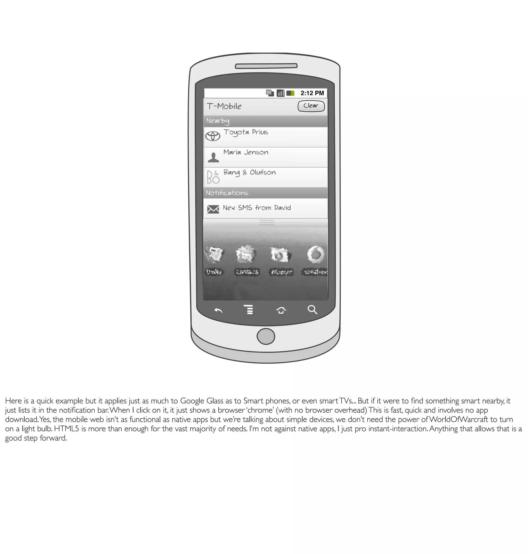 68

                                                                      Musée du Louvre

                                                                      Crêpes Justine

                                                                Notifications
                                                                      New SMS from David
                                                                                   3G
                                                                                              2:12 PM

                                                                T-Mobile                       Clear

                                                                Nearby
                                                                    Toyota Prius

                                                                      Maria Jenson

                                                                      Bang & Olufson

                                                                Notifications
                                                                     New SMS from David




Here is a quick example but it applies just as much to Google Glass as to Smart phones, or even smart TVs... But if it were to ﬁnd something smart nearby, it
just lists it in the notiﬁcation bar. When I click on it, it just shows a browser ‘chrome’ (with no browser overhead) This is fast, quick and involves no app
download. Yes, the mobile web isn’t as functional as native apps but we’re talking about simple devices, we don’t need the power of WorldOfWarcraft to turn
on a light bulb. HTML5 is more than enough for the vast majority of needs. I’m not against native apps, I just pro instant-interaction. Anything that allows that is a
good step forward.
 