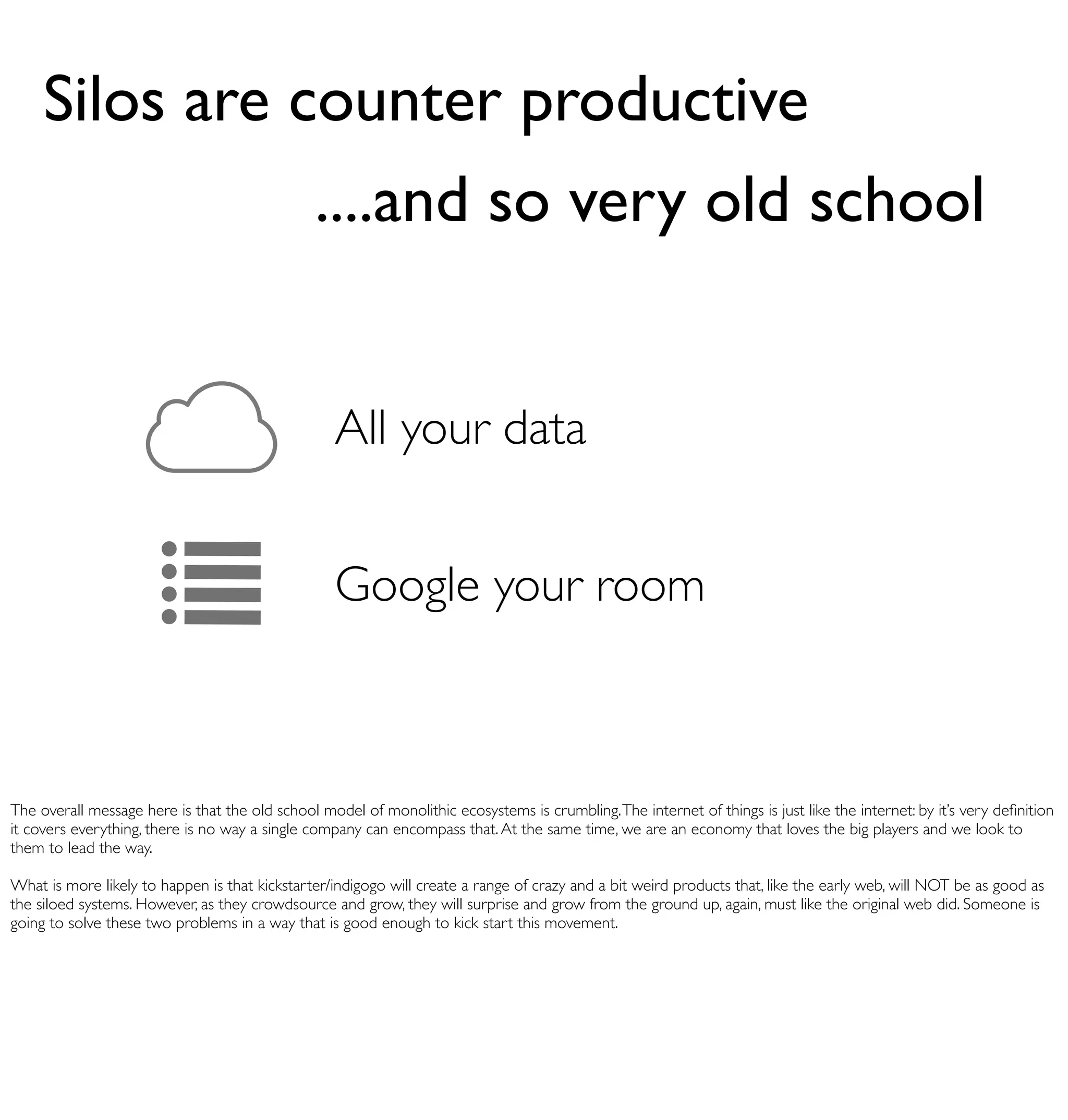 Silos are counter productive
                                                ....and so very old school


                                                   All your data


                                                   Google your room



The overall message here is that the old school model of monolithic ecosystems is crumbling. The internet of things is just like the internet: by it’s very deﬁnition
it covers everything, there is no way a single company can encompass that. At the same time, we are an economy that loves the big players and we look to
them to lead the way.

What is more likely to happen is that kickstarter/indigogo will create a range of crazy and a bit weird products that, like the early web, will NOT be as good as
the siloed systems. However, as they crowdsource and grow, they will surprise and grow from the ground up, again, must like the original web did. Someone is
going to solve these two problems in a way that is good enough to kick start this movement.
 