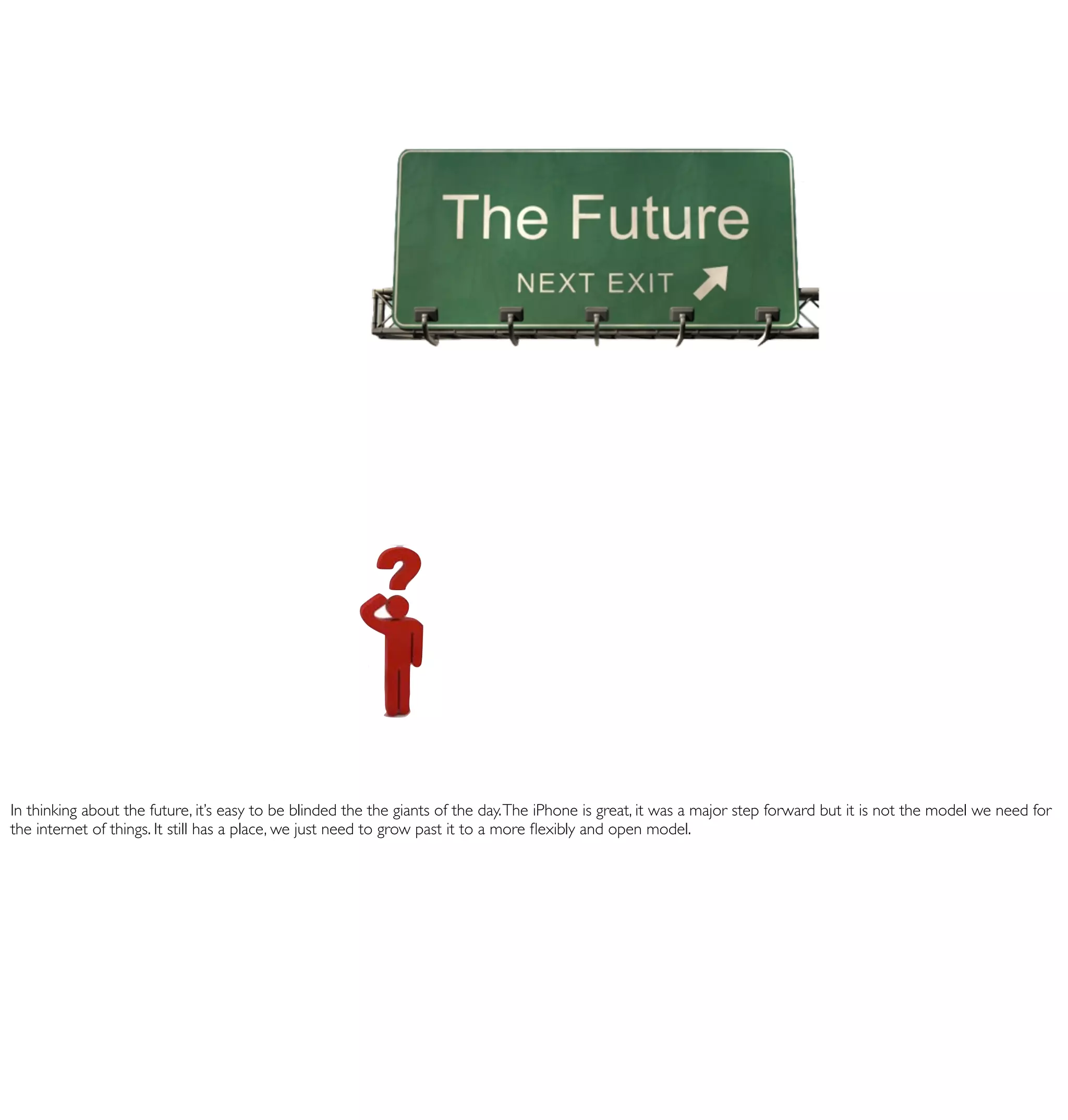 In thinking about the future, it’s easy to be blinded the the giants of the day. The iPhone is great, it was a major step forward but it is not the model we need for
the internet of things. It still has a place, we just need to grow past it to a more ﬂexibly and open model.
 