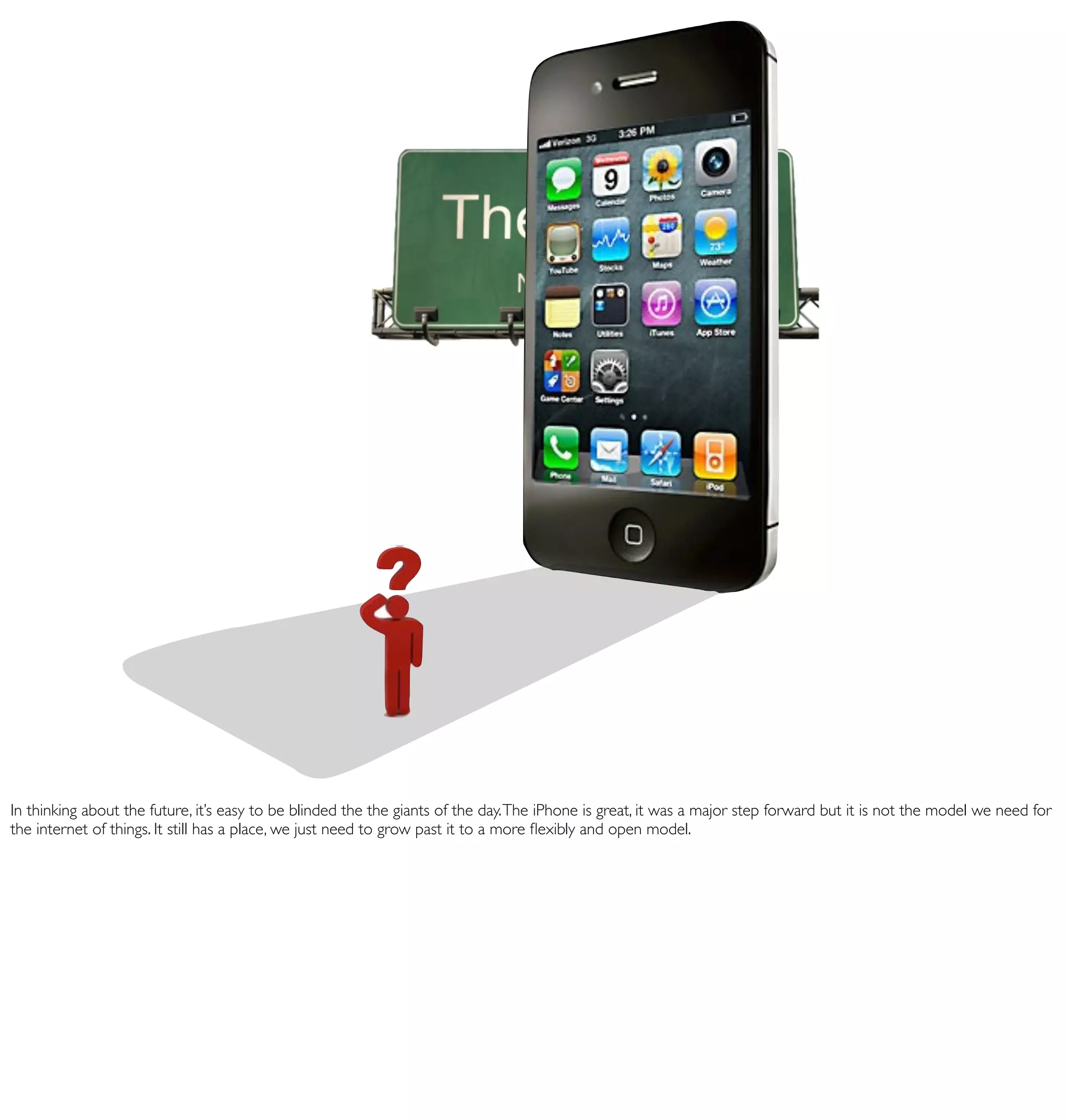 In thinking about the future, it’s easy to be blinded the the giants of the day. The iPhone is great, it was a major step forward but it is not the model we need for
the internet of things. It still has a place, we just need to grow past it to a more ﬂexibly and open model.
 