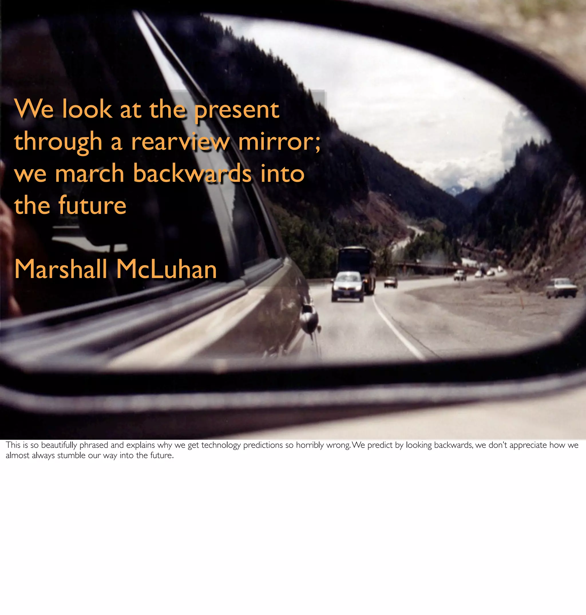 We look at the present
  through a rearview mirror;
  we march backwards into
  the future

  Marshall McLuhan




This is so beautifully phrased and explains why we get technology predictions so horribly wrong. We predict by looking backwards, we don’t appreciate how we
almost always stumble our way into the future.
 