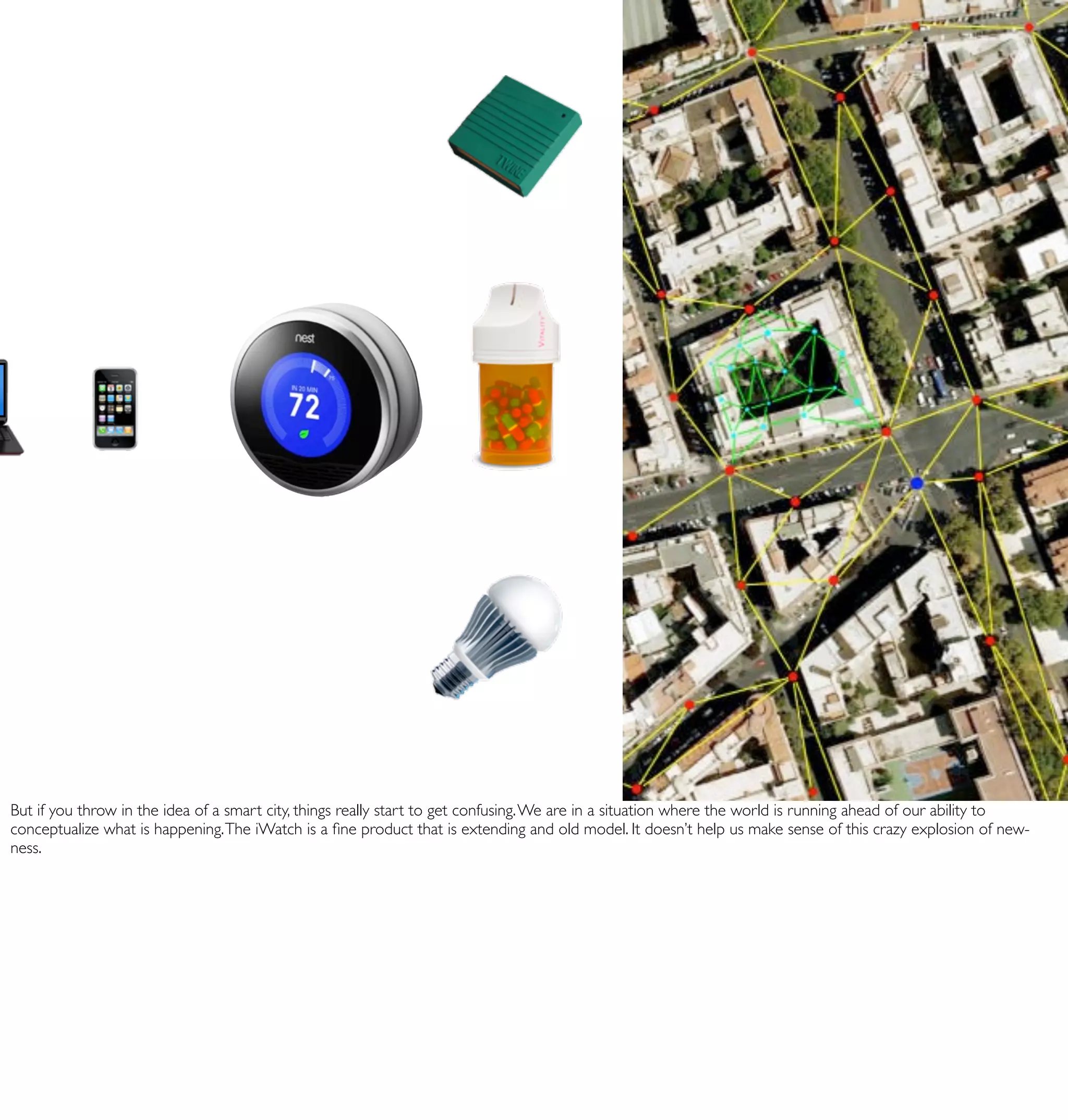 But if you throw in the idea of a smart city, things really start to get confusing. We are in a situation where the world is running ahead of our ability to
conceptualize what is happening. The iWatch is a ﬁne product that is extending and old model. It doesn’t help us make sense of this crazy explosion of new-
ness.
 