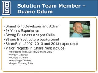 Solution Team Member –
Duane Odum
•SharePoint Developer and Admin
•5+ Years Experience
•Strong Business Analyst Skills
•Strong Infrastructure background
•SharePoint 2007, 2010 and 2013 experience
•Major Projects in SharePoint include
•Migrations from 2007 to 2010 and 2013
•Product Catalogs
•Multiple Intranets
•Knowledge Centers
•Project Tracking Sites

 