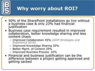 Why worry about ROI?
• 50% of the SharePoint installations go live without
a business case & only 23% had financial
justification
• Business case requirement resulted in improved
collaboration, better knowledge sharing and less
content chaos
– Improved Collaboration 45% (AIIM Strategies and
Experience 2010)
– Improved Knowledge Sharing 35%
– Better Mgmt. of Content 25%
– Improved Business Process 22%

• Financial and business justification can be the
difference between a project getting approved and
getting sacked

 