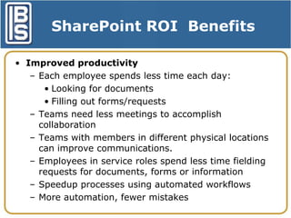 SharePoint ROI Benefits
• Improved productivity
– Each employee spends less time each day:
• Looking for documents
• Filling out forms/requests
– Teams need less meetings to accomplish
collaboration
– Teams with members in different physical locations
can improve communications.
– Employees in service roles spend less time fielding
requests for documents, forms or information
– Speedup processes using automated workflows
– More automation, fewer mistakes

 