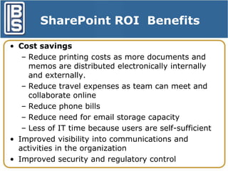 SharePoint ROI Benefits
• Cost savings
– Reduce printing costs as more documents and
memos are distributed electronically internally
and externally.
– Reduce travel expenses as team can meet and
collaborate online
– Reduce phone bills
– Reduce need for email storage capacity
– Less of IT time because users are self-sufficient
• Improved visibility into communications and
activities in the organization
• Improved security and regulatory control

 
