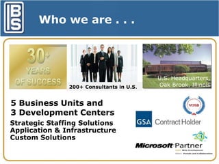 Who we are . . .
$50 Million
Privately Held
Company
200+ Consultants in U.S.

5 Business Units and
3 Development Centers
Strategic Staffing Solutions
Application & Infrastructure
Custom Solutions

U.S. Headquarters,
Oak Brook, Illinois

 