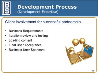 Development Process
(Development Expertise)

Client involvement for successful partnership.
•
•
•
•
•

Business Requirements
Iteration review and testing
Loading content
Final User Acceptance
Business User Sponsors

30

 