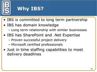 Why IBS?
• IBS is committed to long term partnership
• IBS has domain knowledge
– Long term relationship with similar businesses

• IBS has SharePoint and .Net Expertise
– Proven successful project delivery
– Microsoft certified professionals

• Just in time staffing capabilities to meet
delivery deadlines

31

 